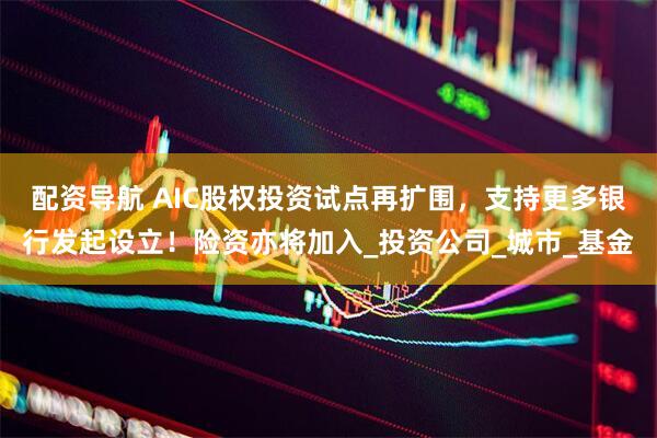 配资导航 AIC股权投资试点再扩围，支持更多银行发起设立！险资亦将加入_投资公司_城市_基金
