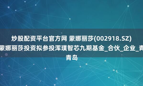 炒股配资平台官方网 蒙娜丽莎(002918.SZ)：蒙娜丽莎投资拟参投浑璞智芯九期基金_合伙_企业_青岛