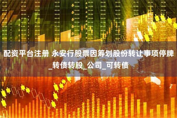 配资平台注册 永安行股票因筹划股份转让事项停牌_转债转股_公司_可转债