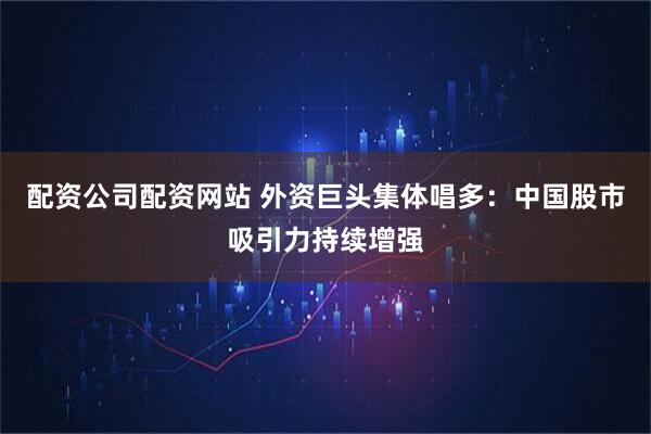 配资公司配资网站 外资巨头集体唱多：中国股市吸引力持续增强