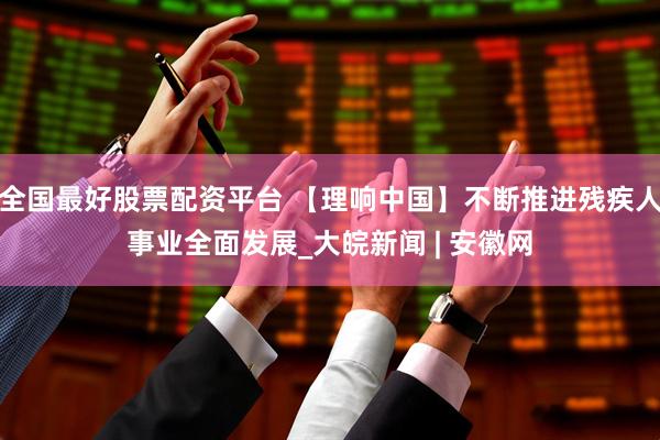 全国最好股票配资平台 【理响中国】不断推进残疾人事业全面发展_大皖新闻 | 安徽网