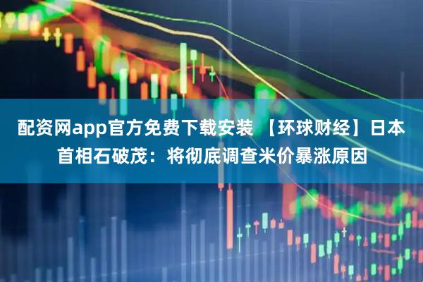配资网app官方免费下载安装 【环球财经】日本首相石破茂：将彻底调查米价暴涨原因
