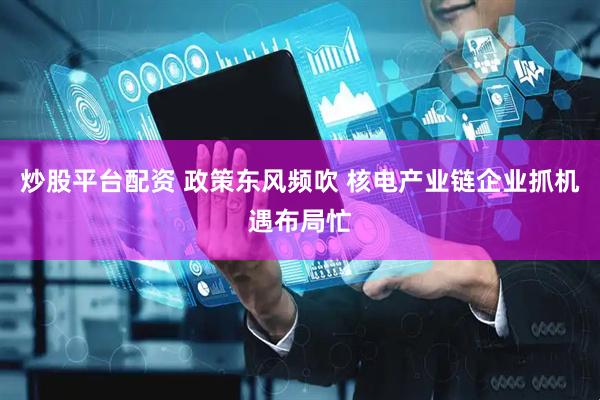 炒股平台配资 政策东风频吹 核电产业链企业抓机遇布局忙