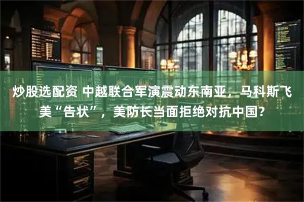 炒股选配资 中越联合军演震动东南亚，马科斯飞美“告状”，美防长当面拒绝对抗中国？