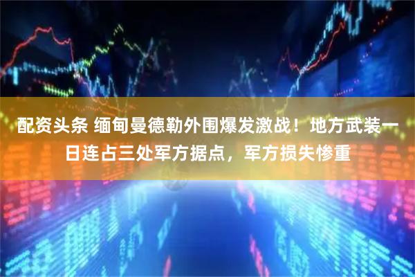 配资头条 缅甸曼德勒外围爆发激战！地方武装一日连占三处军方据点，军方损失惨重