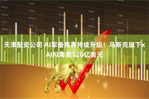 天津配资公司 AI军备竞赛持续升级！马斯克旗下xAI拟筹资120亿美元