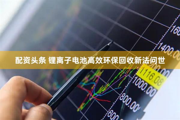 配资头条 锂离子电池高效环保回收新法问世