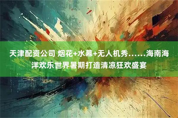 天津配资公司 烟花+水幕+无人机秀……海南海洋欢乐世界暑期打造清凉狂欢盛宴