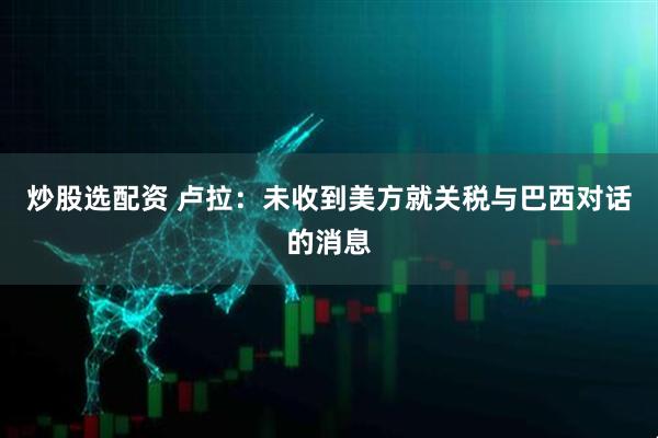 炒股选配资 卢拉：未收到美方就关税与巴西对话的消息