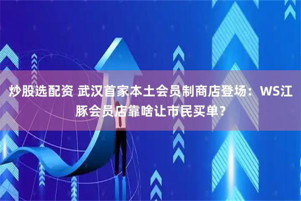 炒股选配资 武汉首家本土会员制商店登场：WS江豚会员店靠啥让市民买单？