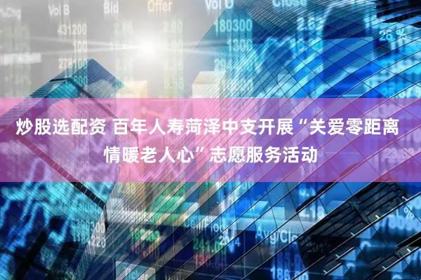 炒股选配资 百年人寿菏泽中支开展“关爱零距离 情暖老人心”志愿服务活动
