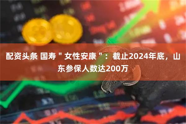 配资头条 国寿＂女性安康＂：截止2024年底，山东参保人数达200万