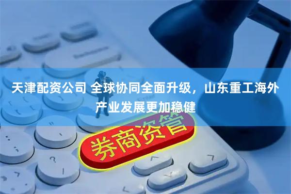 天津配资公司 全球协同全面升级，山东重工海外产业发展更加稳健