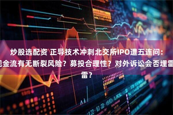 炒股选配资 正导技术冲刺北交所IPO遭五连问：现金流有无断裂风险？募投合理性？对外诉讼会否埋雷？