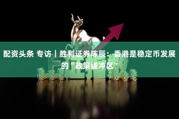 配资头条 专访｜胜利证券陈辰：香港是稳定币发展的“政策缓冲区”