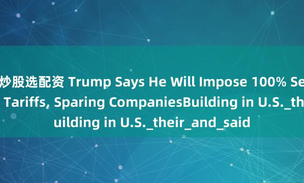 炒股选配资 Trump Says He Will Impose 100% Semiconductor Tariffs, Sparing CompaniesBuilding in U.S._their_and_said