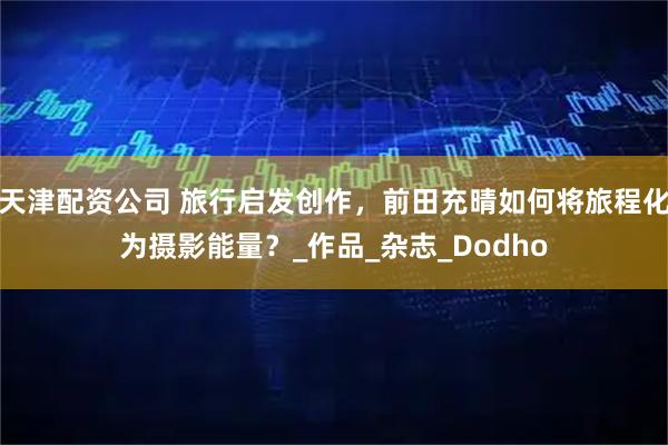 天津配资公司 旅行启发创作，前田充晴如何将旅程化为摄影能量？_作品_杂志_Dodho