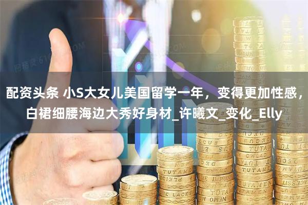 配资头条 小S大女儿美国留学一年，变得更加性感，白裙细腰海边大秀好身材_许曦文_变化_Elly
