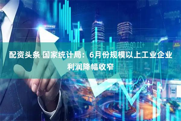配资头条 国家统计局：6月份规模以上工业企业利润降幅收窄