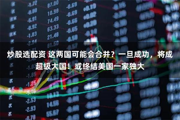 炒股选配资 这两国可能会合并？一旦成功，将成超级大国！或终结美国一家独大