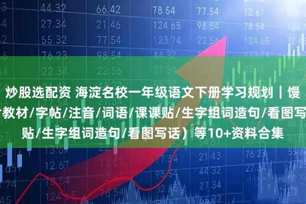 炒股选配资 海淀名校一年级语文下册学习规划｜馒头老师干货分享（含教材/字帖/注音/词语/课课贴/生字组词造句/看图写话）等10+资料合集