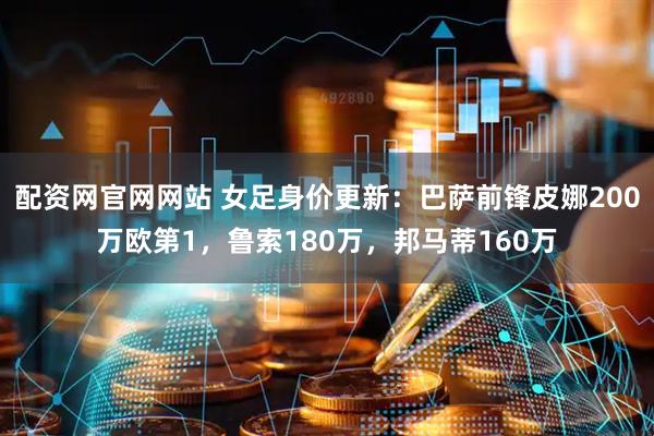 配资网官网网站 女足身价更新：巴萨前锋皮娜200万欧第1，鲁索180万，邦马蒂160万