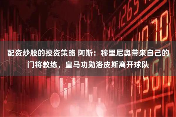 配资炒股的投资策略 阿斯:穆里尼奥带来自己的门将教练,皇马功勋洛皮斯离开球队