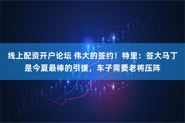 线上配资开户论坛 伟大的签约！特里：签大马丁是今夏最棒的引援，车子需要老将压阵