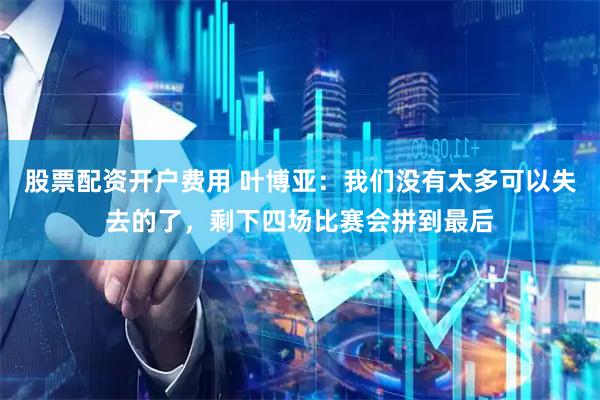 股票配资开户费用 叶博亚：我们没有太多可以失去的了，剩下四场比赛会拼到最后